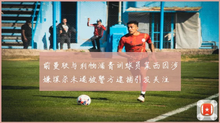 前曼联与利物浦青训球员莱西因涉嫌谋杀未遂被警方逮捕引发关注