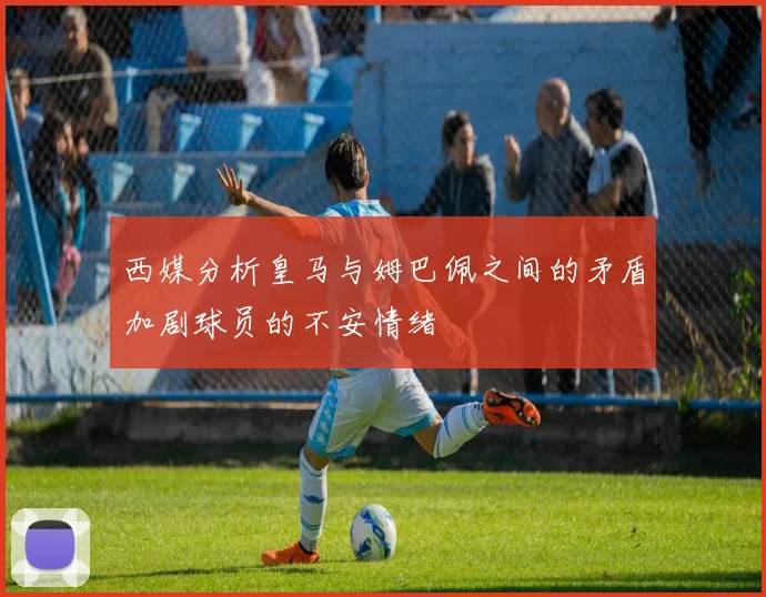 西媒分析皇马与姆巴佩之间的矛盾加剧球员的不安情绪