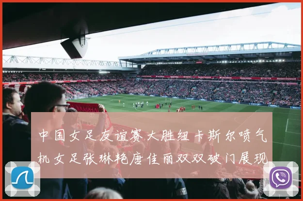 中国女足友谊赛大胜纽卡斯尔喷气机女足张琳艳唐佳丽双双破门展现实力