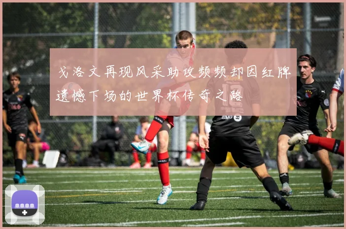 戈洛文再现风采助攻频频却因红牌遗憾下场的世界杯传奇之路