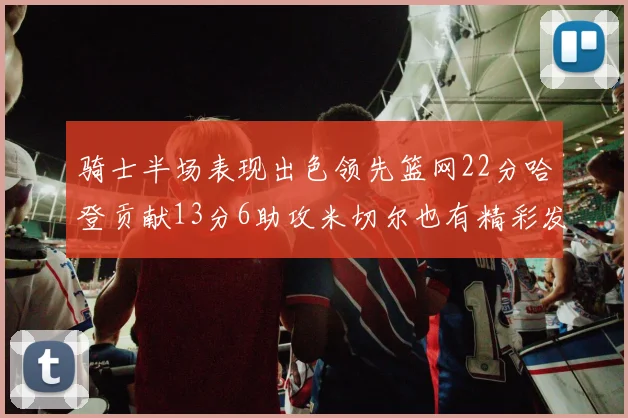 骑士半场表现出色领先篮网22分哈登贡献13分6助攻米切尔也有精彩发挥