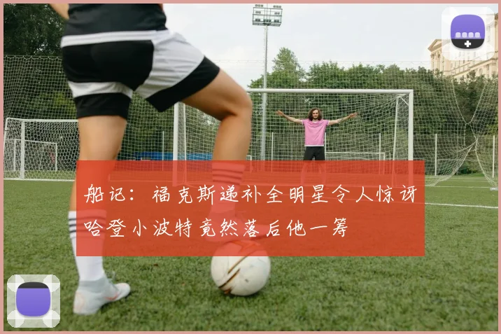 船记：福克斯递补全明星令人惊讶哈登小波特竟然落后他一筹