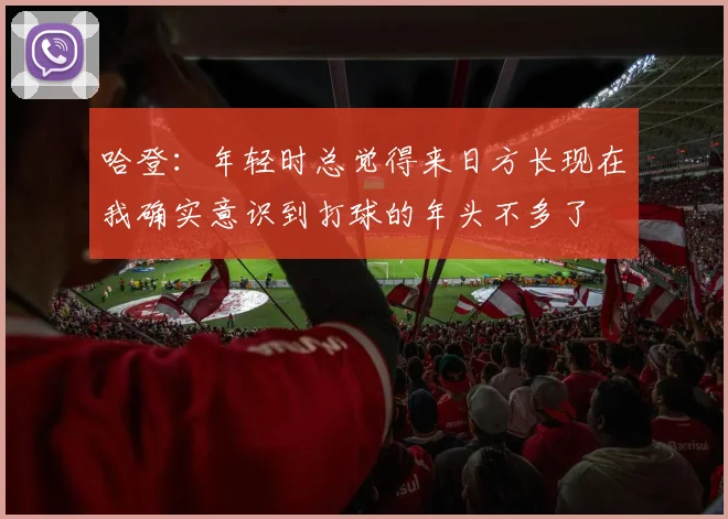 哈登：年轻时总觉得来日方长现在我确实意识到打球的年头不多了