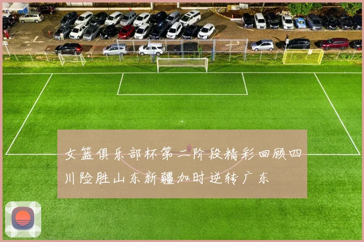 女篮俱乐部杯第二阶段精彩回顾四川险胜山东新疆加时逆转广东