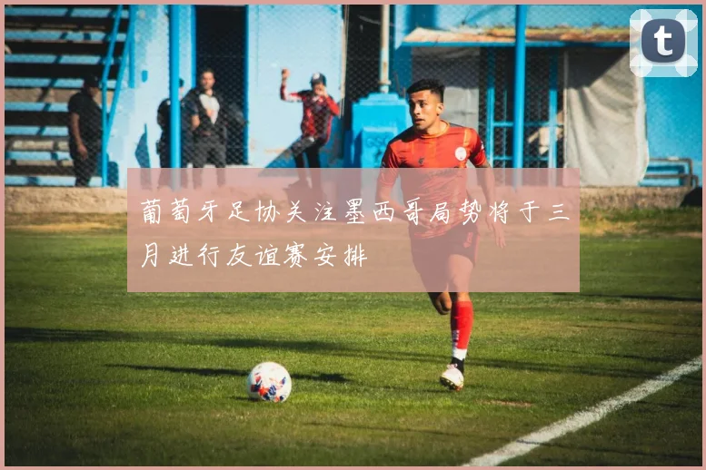 葡萄牙足协关注墨西哥局势将于三月进行友谊赛安排