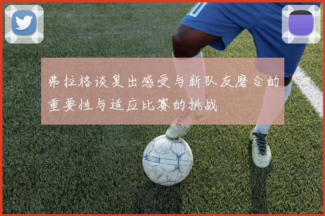 弗拉格谈复出感受与新队友磨合的重要性与适应比赛的挑战