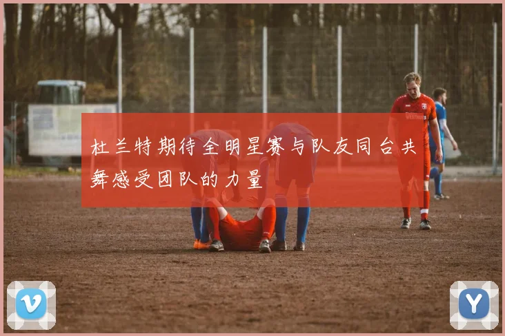 杜兰特期待全明星赛与队友同台共舞感受团队的力量