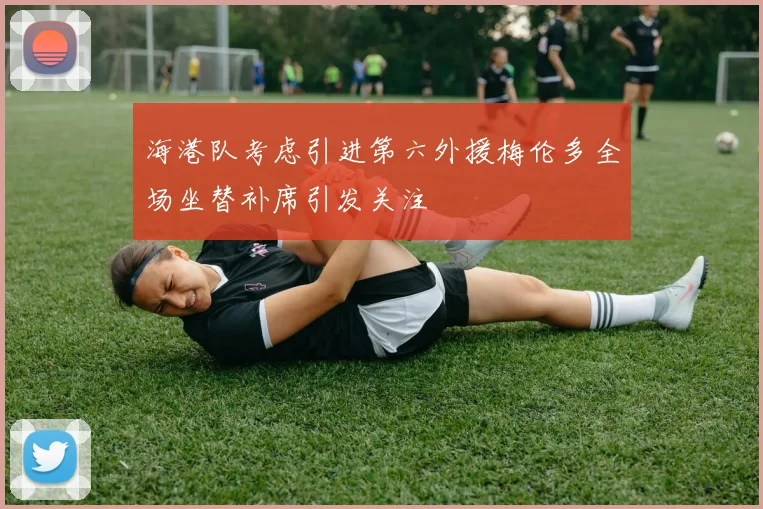 海港队考虑引进第六外援梅伦多全场坐替补席引发关注